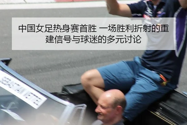中国女足热身赛首胜 一场胜利折射的重建信号与球迷的多元讨论